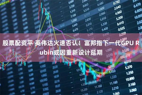 股票配资平 英伟达火速否认！富邦指下一代GPU Rubin或因重新设计延期