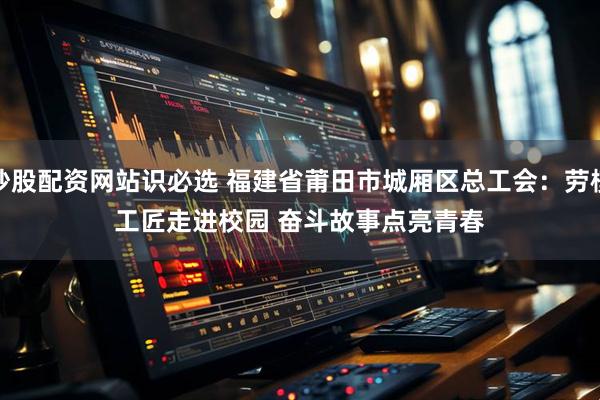 炒股配资网站识必选 福建省莆田市城厢区总工会：劳模工匠走进校园&#32;奋斗故事点亮青春