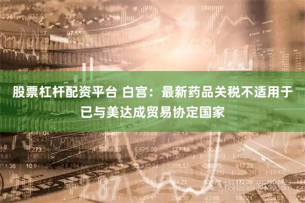 股票杠杆配资平台 白宫：最新药品关税不适用于已与美达成贸易协定国家