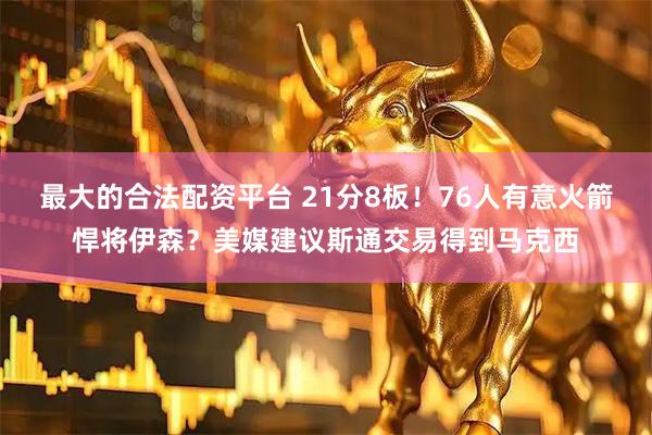 最大的合法配资平台 21分8板！76人有意火箭悍将伊森？美媒建议斯通交易得到马克西