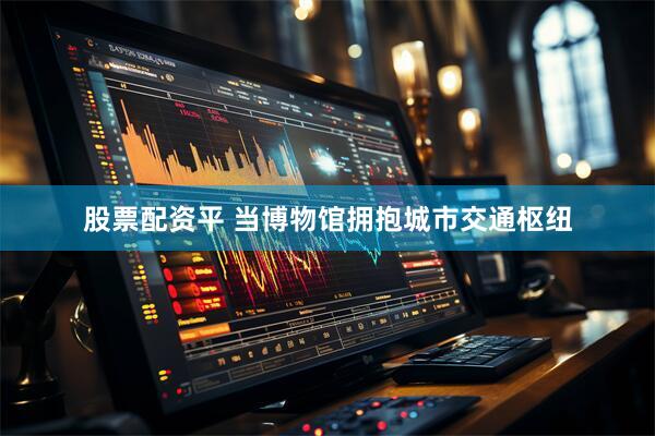 股票配资平 当博物馆拥抱城市交通枢纽