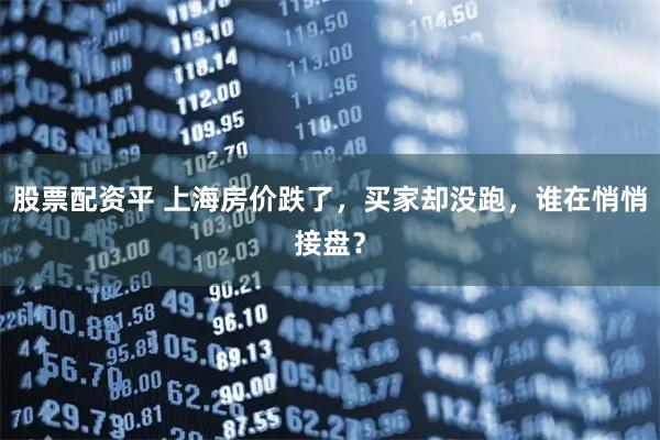 股票配资平 上海房价跌了，买家却没跑，谁在悄悄接盘？