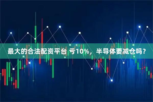 最大的合法配资平台 亏10%，半导体要减仓吗？