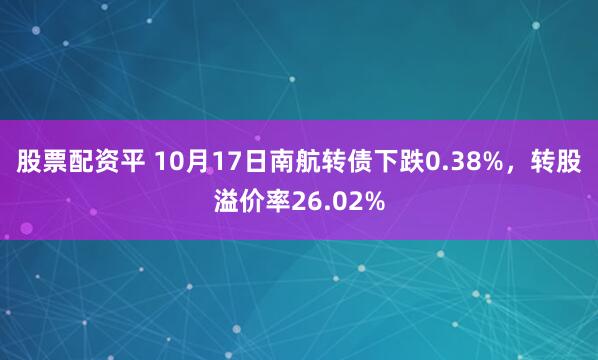 股票配资平 10月17日南航转债下跌0.38%，转股溢价率26.02%