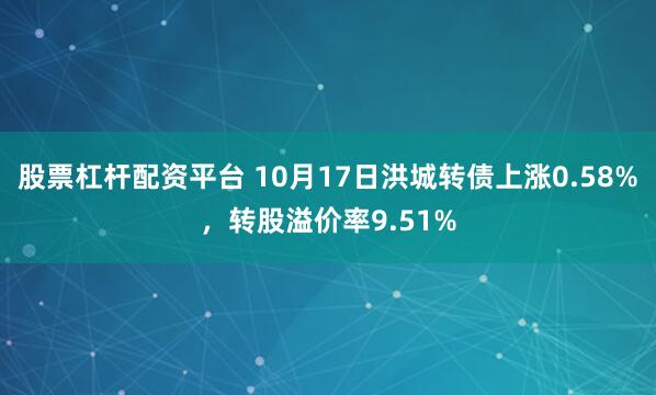 股票杠杆配资平台 10月17日洪城转债上涨0.58%，转股溢价率9.51%