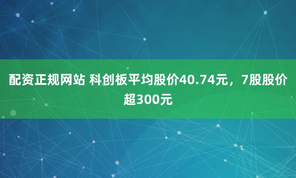 配资正规网站 科创板平均股价40.74元，7股股价超300元