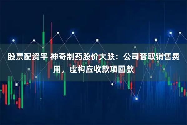 股票配资平 神奇制药股价大跌:公司套取销售费用,虚构应收款项回款