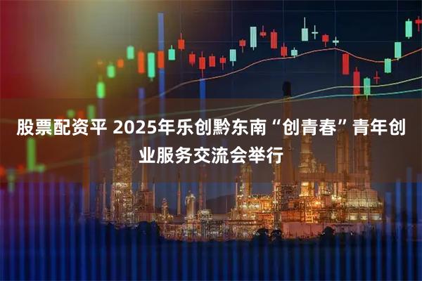 股票配资平 2025年乐创黔东南“创青春”青年创业服务交流会举行