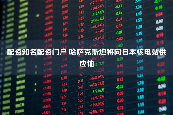 配资知名配资门户 哈萨克斯坦将向日本核电站供应铀