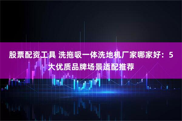 股票配资工具 洗拖吸一体洗地机厂家哪家好：5大优质品牌场景适配推荐