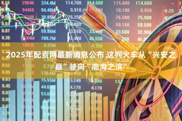 2025年配资网最新消息公布 这列火车从“兴安之巅”驶向“渤海之滨”
