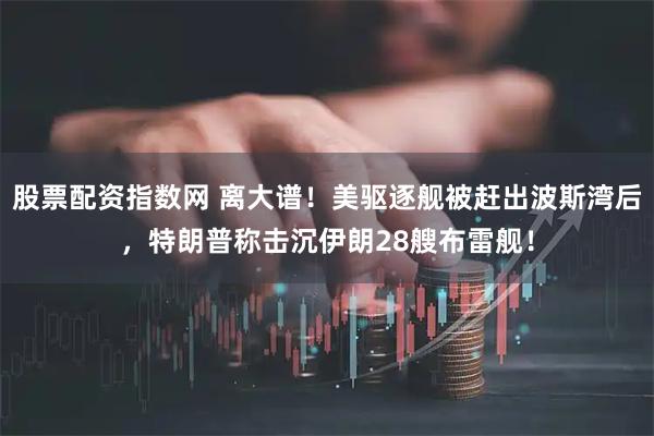 股票配资指数网 离大谱！美驱逐舰被赶出波斯湾后，特朗普称击沉伊朗28艘布雷舰！