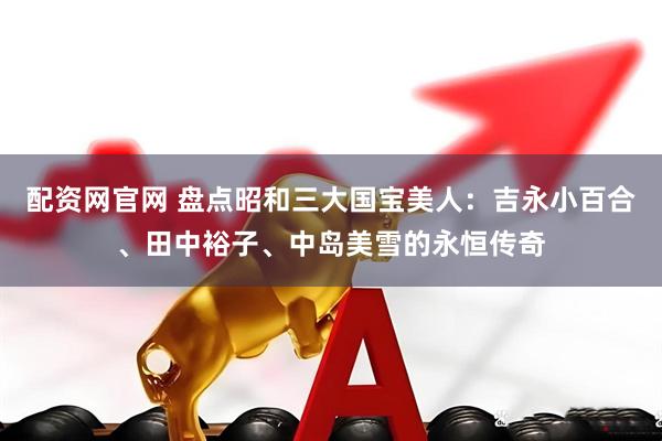 配资网官网 盘点昭和三大国宝美人：吉永小百合、田中裕子、中岛美雪的永恒传奇