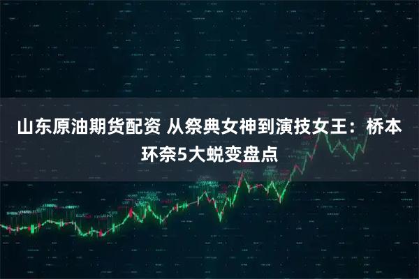 山东原油期货配资 从祭典女神到演技女王：桥本环奈5大蜕变盘点