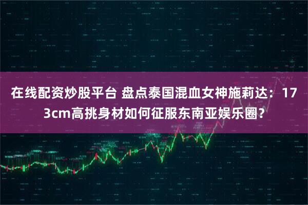 在线配资炒股平台 盘点泰国混血女神施莉达：173cm高挑身材如何征服东南亚娱乐圈？