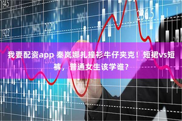 我要配资app 秦岚娜扎撞衫牛仔夹克！短裙vs短裤，普通女生该学谁？