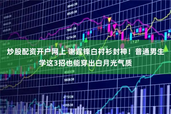 炒股配资开户网上 谢霆锋白衬衫封神！普通男生学这3招也能穿出白月光气质