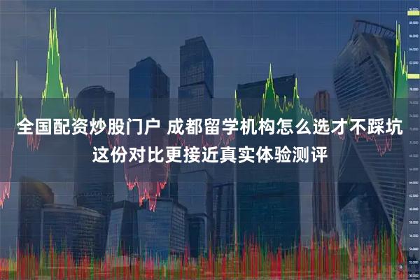 全国配资炒股门户 成都留学机构怎么选才不踩坑这份对比更接近真实体验测评