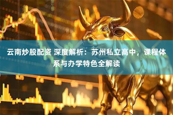云南炒股配资 深度解析：苏州私立高中，课程体系与办学特色全解读