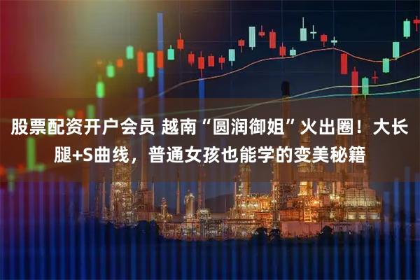 股票配资开户会员 越南“圆润御姐”火出圈！大长腿+S曲线，普通女孩也能学的变美秘籍