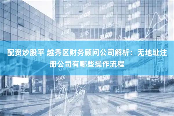 配资炒股平 越秀区财务顾问公司解析：无地址注册公司有哪些操作流程