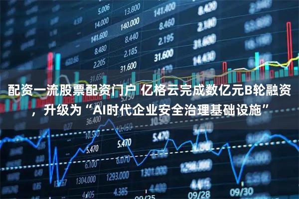 配资一流股票配资门户 亿格云完成数亿元B轮融资，升级为“AI时代企业安全治理基础设施”