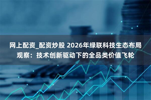 网上配资_配资炒股 2026年绿联科技生态布局观察：技术创新驱动下的全品类价值飞轮