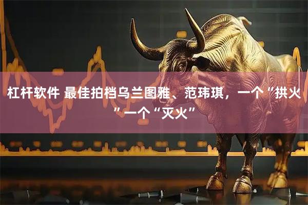 杠杆软件 最佳拍档乌兰图雅、范玮琪，一个“拱火”一个“灭火”