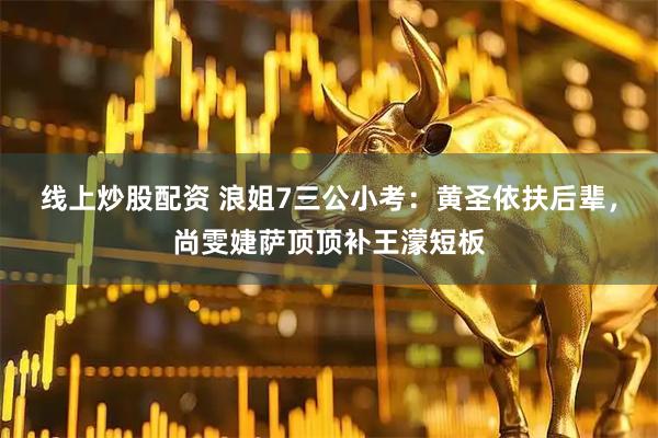 线上炒股配资 浪姐7三公小考：黄圣依扶后辈，尚雯婕萨顶顶补王濛短板
