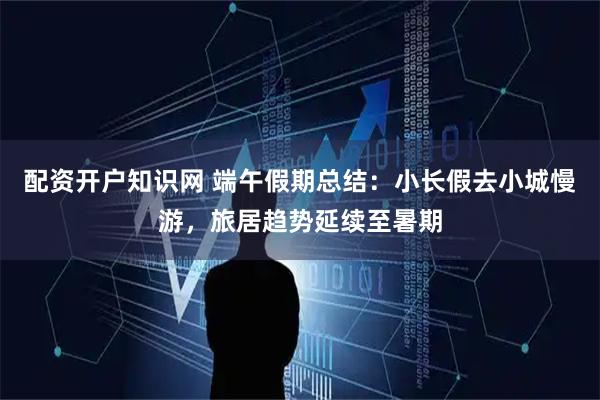 配资开户知识网 端午假期总结：小长假去小城慢游，旅居趋势延续至暑期