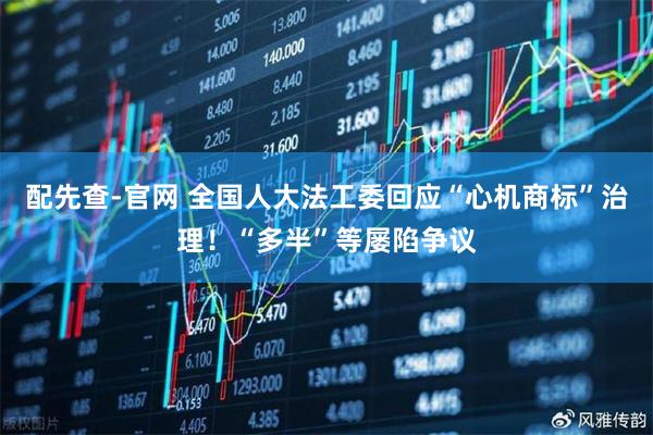 配先查-官网 全国人大法工委回应“心机商标”治理！“多半”等屡陷争议