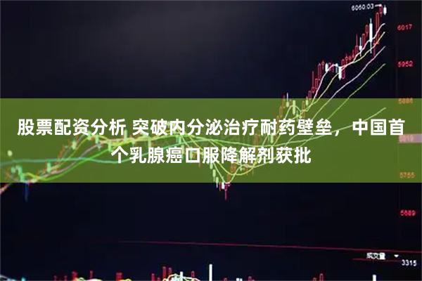 股票配资分析 突破内分泌治疗耐药壁垒，中国首个乳腺癌口服降解剂获批
